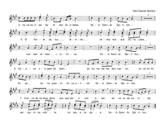 Veni Sancte Spiritus
~111~4' ~~-~ 12 I iu - ne na ea - ri - da - de to - dos os ir-mãos. Ve - ni Sane - te Spi - ri - tus._
~lllt_t~~5. O fon - te de luz__ di - vi - na_ en - ehe nos - sos eo - ra - ções,_
2
nos - sas ai - mas_ i - lu - mi - na. Ve - ni Sane - te Spi - ri - tus._
6. Su - a ve o - ri-gem do bem,.- és no tra - ba - lho des - ean - so, no ea-Ior és
2
§
bri - sa,.- és no pran - to do - ee a - Ií - via. Ve - ni Sane - te Spi - ri - tus.
~~~#t ~.
7. Con - ee-de os teus dons aos que em ti eon - fi - am: sê vir - tu - de na vi - da,
I~ ~~t ~' .. ~J::=j)
am - pa - ro na mar - te, no céu a - le - gri a. Ve - ni Sane - te Spi - ri - tus.-
 