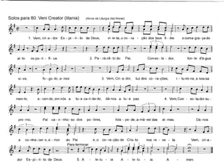 Solos para 80: Veni Creator (Iitania) (Hinos da Liturgia das Horas)
~l-~~~
1. Vem, cri-a - dor Es - pí - ri - to de Deus, vi-si-ta~o co - ra - ção dos teus fi - éis e coma gra- ça do
~-~
ai-to os pu-ri - fi-ca. 2. Pa - rá-di - to do Pai, Con-so - la - dor, fon -te d'á-gua
vi-va, 3. Vem, Cri-a-dor, luz dos co - ra-ções, i - lu-mi-na~a nos-sa
a - cen-de~em nós a tu-a ca-ri-da-de,men-te, dá-nos a tu - a paz. 4. Vem, Con - so -Ia-dor su -
~-~-~
pre-mo, Pai ca - ri - nho - so dos po - bres, hós - pe-de~a-má-vel das ai-mas. Dá-nos
cri-a -
men.
a co-nhe-cer o~a - mor
dor Es- pí - ri - to de Deus.
do Pai e~o co- ra-ção de Cris-to nos re - ve - la. Vem,
~. __. pa"'te,m_ r..
... ~- t :: I - ~
5. Ale-lu - ia A - le-Iu ia. A
 