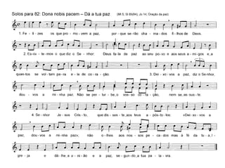 Solos para 82: Dona nobis pacem - Dá a tua paz (Mt 5; SI 85(84); Jo 14; Oração da paz)
1. Fe - li - zes os que pro - mo - vem a paz, por - que se- rão cha - ma - dos fi - lhos de Deus.
2. Es-cu - te- mos o que diz o Se - nhor: Deus fa-Ia de paz ao seu po-vo e aos seus a - mi-gos e_a
quan-tos
~·~-I-II~
se vol - tam pa - ra e - le de co - ra - ção. 3. Dei - xo - vos a paz, diz o Se-nhor,
~ ~í~=====-
dou - vos a mi - nha paz. Não se per - tur - be_o vos - so co - ra - ção, nem se_as-sus - te.
4. Se - nhor Je - sus Cris - to, que dis - ses - te_aos teus a - pós-to -los: «Dei-xo - vos a
paz, dou-vos a mi-nha paz»; não o - lhes aos nos - sos pe - ca - dos mas à fé da tu - a_I -
- ~
gre - ja e dá -Ihe_a u - ni - ão e a paz, se - gun-do_a tua pa - la - vra.
 