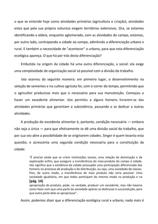 o que se entende hoje como atividades primárias (agricultura e criação), atividades
estas que pela sua própria natureza exigem territórios extensivos. Ora, se estamos
identificando a aldeia, enquanto aglomerado, com as atividades do campo, estamos,
por outro lado, contrapondo a cidade ao campo, admitindo a diferenciação urbano x
rural. E também a necessidade de "acontecer" o urbano, para que esta diferenciação
ecológica apareça. O que há por trás desta diferenciação?

    Embutida na origem da cidade há uma outra diferenciação, a social: ela exige
uma complexidade de organização social só possível com a divisão do trabalho.

    Isto ocorreu da seguinte maneira: em primeiro lugar, o desenvolvimento na
seleção de sementes e no cultivo agrícola foi, com o correr do tempo, permitindo que
o agricultor produzisse mais que o necessário para sua manutenção. Começou a
haver um excedente alimentar. Isto permitiu a alguns homens livrarem-se das
atividades primárias que garantiam a subsistência, passando a se dedicar a outras
atividades.

    A produção do excedente alimentar é, portanto, condição necessária — embora
não seja a única — para que efetivamente se dê uma divisão social do trabalho, que
por sua vez abre a possibilidade de se originarem cidades. Singer é quem levanta esta
questão, e acrescenta uma segunda condição necessária para a constituição da
cidade:

          "É preciso ainda que se criem instituições sociais, uma relação de dominação e de
          exploração enfim, que assegure a transferência do mais-produto do campo à cidade.
          Isto significa que a existência da cidade pressupõe uma participação diferenciada dos
          homens no processo de produção e de distribuição, ou seja, uma sociedade de classes.
          Pois, de outro modo, a transferência de mais produto não seria possível. Uma
          sociedade igualitária, em que todos participam do mesmo modo na produção e na
          [pág. 14]
          apropriação do produto, pode, na verdade, produzir um excedente, mas não haveria
          como fazer com que uma parte da sociedade apenas se dedicasse à sua produção, para
          que outra parte dele se apropriasse".

    Assim, podemos dizer que a diferenciação ecológica rural x urbano, nada mais é
 