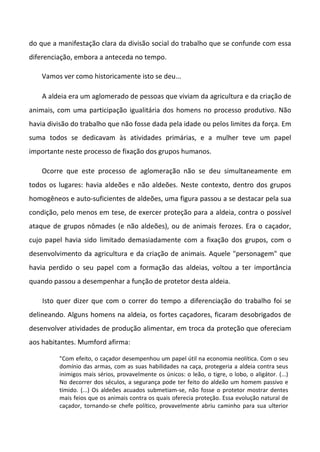 do que a manifestação clara da divisão social do trabalho que se confunde com essa
diferenciação, embora a anteceda no tempo.

    Vamos ver como historicamente isto se deu...

    A aldeia era um aglomerado de pessoas que viviam da agricultura e da criação de
animais, com uma participação igualitária dos homens no processo produtivo. Não
havia divisão do trabalho que não fosse dada pela idade ou pelos limites da força. Em
suma todos se dedicavam às atividades primárias, e a mulher teve um papel
importante neste processo de fixação dos grupos humanos.

    Ocorre que este processo de aglomeração não se deu simultaneamente em
todos os lugares: havia aldeões e não aldeões. Neste contexto, dentro dos grupos
homogêneos e auto-suficientes de aldeões, uma figura passou a se destacar pela sua
condição, pelo menos em tese, de exercer proteção para a aldeia, contra o possível
ataque de grupos nômades (e não aldeões), ou de animais ferozes. Era o caçador,
cujo papel havia sido limitado demasiadamente com a fixação dos grupos, com o
desenvolvimento da agricultura e da criação de animais. Aquele "personagem" que
havia perdido o seu papel com a formação das aldeias, voltou a ter importância
quando passou a desempenhar a função de protetor desta aldeia.

    Isto quer dizer que com o correr do tempo a diferenciação do trabalho foi se
delineando. Alguns homens na aldeia, os fortes caçadores, ficaram desobrigados de
desenvolver atividades de produção alimentar, em troca da proteção que ofereciam
aos habitantes. Mumford afirma:

         "Com efeito, o caçador desempenhou um papel útil na economia neolítica. Com o seu
         domínio das armas, com as suas habilidades na caça, protegeria a aldeia contra seus
         inimigos mais sérios, provavelmente os únicos: o leão, o tigre, o lobo, o aligátor. (...)
         No decorrer dos séculos, a segurança pode ter feito do aldeão um homem passivo e
         tímido. (...) Os aldeões acuados submetiam-se, não fosse o protetor mostrar dentes
         mais feios que os animais contra os quais oferecia proteção. Essa evolução natural de
         caçador, tornando-se chefe político, provavelmente abriu caminho para sua ulterior
 