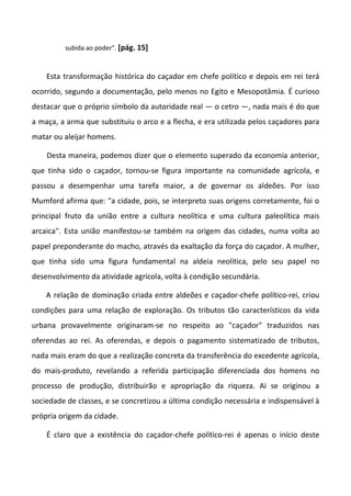 subida ao poder". [pág. 15]



    Esta transformação histórica do caçador em chefe político e depois em rei terá
ocorrido, segundo a documentação, pelo menos no Egito e Mesopotâmia. É curioso
destacar que o próprio símbolo da autoridade real — o cetro —, nada mais é do que
a maça, a arma que substituiu o arco e a flecha, e era utilizada pelos caçadores para
matar ou aleijar homens.

    Desta maneira, podemos dizer que o elemento superado da economia anterior,
que tinha sido o caçador, tornou-se figura importante na comunidade agrícola, e
passou a desempenhar uma tarefa maior, a de governar os aldeões. Por isso
Mumford afirma que: "a cidade, pois, se interpreto suas origens corretamente, foi o
principal fruto da união entre a cultura neolítica e uma cultura paleolítica mais
arcaica". Esta união manifestou-se também na origem das cidades, numa volta ao
papel preponderante do macho, através da exaltação da força do caçador. A mulher,
que tinha sido uma figura fundamental na aldeia neolítica, pelo seu papel no
desenvolvimento da atividade agrícola, volta à condição secundária.

    A relação de dominação criada entre aldeões e caçador-chefe político-rei, criou
condições para uma relação de exploração. Os tributos tão característicos da vida
urbana provavelmente originaram-se no respeito ao "caçador" traduzidos nas
oferendas ao rei. As oferendas, e depois o pagamento sistematizado de tributos,
nada mais eram do que a realização concreta da transferência do excedente agrícola,
do mais-produto, revelando a referida participação diferenciada dos homens no
processo de produção, distribuirão e apropriação da riqueza. Ai se originou a
sociedade de classes, e se concretizou a última condição necessária e indispensável à
própria origem da cidade.

    É claro que a existência do caçador-chefe político-rei é apenas o início deste
 