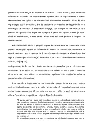 processo de constituição da sociedade de classes. Concretamente, esta sociedade
diferenciada constituiu-se historicamente, quando artesões especializados e outros
trabalhadores não agrícolas se concentraram num mesmo território. Dentro de uma
organização social emergente, eles se dedicaram ao trabalho em larga escala — a
construção de muralhas ou sistemas da irrigação por exemplo — comandados pela
própria elite governante, a qual era a própria projeção do caçador, menos protetor
físico da comunidade, e mais chefe, muito mais rei, líder político e religioso ao
mesmo tempo.

    Há controvérsias sobre a própria origem dessa estrutura de classes: ela tanto
poderia ter surgido a partir da diferenciação interna da comunidade, que estava se
constituindo em urbana, quanto da dominação do urbano sobre o não urbano. Ou
seja, é possível que a constituição da realeza, a partir da transferência do excedente
agrícola, de [pág. 16]

mais-produto, tenha se dado tanto em troca da proteção que o rei dava aos
moradores desta aldeia — transmudando-se em cidade —, como pela dominação
deste rei sobre outras aldeias ou trabalhadores agrícolas "interessados" também na
proteção militar-divina do rei.

    Esta questão é importante de ser destacada, porque demonstra que embora
muitas cidades tivessem surgido ao redor do mercado, não se pode dizer que tossem
então cidades comerciais. O mercado era apenas o sítio no qual se localizava a
cidade. Sua origem era política e religiosa. Mumford ressalta:

          "O que eu sugeriria é que o mais importante agente na efetivação da mudança de uma
          descentralizada economia de aldeia para uma economia urbana altamente organizada
          foi o rei, ou melhor, a instituição da Realeza. A industrialização e comercialização, que
          agora associamos ao crescimento urbano, foram, durante séculos, fenômenos
          subordinados, cujo surgimento se deu provavelmente ainda mais tarde: a própria
          palavra mercador não aparece nos documentos escritos da Mesopotâmia, até o
          segundo milênio quando designa o agente de um templo com o privilégio de comerciar
          no exterior. (...)
          Na implosão urbana, o rei se coloca no centro: é ele o ímã polarizador que atrai para o
 