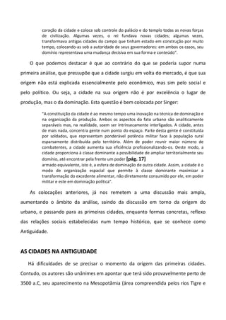 coração da cidade e coloca sob controle do palácio e do templo todas as novas forças
         de civilização. Algumas vezes, o rei fundava novas cidades; algumas vezes,
         transformava antigas cidades do campo que tinham estado em construção por muito
         tempo, colocando-as sob a autoridade de seus governadores: em ambos os casos, seu
         domínio representava uma mudança decisiva em sua forma e conteúdo".

    O que podemos destacar é que ao contrário do que se poderia supor numa
primeira análise, que pressupõe que a cidade surgiu em volta do mercado, é que sua
origem não está explicada essencialmente pelo econômico, mas sim pelo social e
pelo político. Ou seja, a cidade na sua origem não é por excelência o lugar de
produção, mas o da dominação. Esta questão é bem colocada por Singer:

         "A constituição da cidade é ao mesmo tempo uma inovação na técnica de dominação e
         na organização da produção. Ambos os aspectos do fato urbano são analiticamente
         separáveis mas, na realidade, soem ser intrinsecamente interligados. A cidade, antes
         de mais nada, concentra gente num ponto do espaço. Parte desta gente é constituída
         por soldados, que representam ponderável potência militar face à população rural
         esparsamente distribuída pelo território. Além de poder reunir maior número de
         combatentes, a cidade aumenta sua eficiência profissionalizando-os. Deste modo, a
         cidade proporciona à classe dominante a possibilidade de ampliar territorialmente seu
         domínio, até encontrar pela frente um poder [pág. 17]
         armado equivalente, isto é, a esfera de dominação de outra cidade. Assim, a cidade é o
         modo de organização espacial que permite à classe dominante maximizar a
         transformação do excedente alimentar, não diretamente consumido por ele, em poder
         militar e este em dominação política".

    As colocações anteriores, já nos remetem a uma discussão mais ampla,
aumentando o âmbito da análise, saindo da discussão em torno da origem do
urbano, e passando para as primeiras cidades, enquanto formas concretas, reflexo
das relações sociais estabelecidas num tempo histórico, que se conhece como
Antiguidade.


AS CIDADES NA ANTIGUIDADE
   Há dificuldades de se precisar o momento da origem das primeiras cidades.
Contudo, os autores são unânimes em apontar que terá sido provavelmente perto de
3500 a.C, seu aparecimento na Mesopotâmia (área compreendida pelos rios Tigre e
 