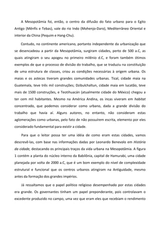 A Mesopotâmia foi, então, o centro da difusão do fato urbano para o Egito
Antigo (Mênfis e Tebas), vale do rio Indo (Mohenjo-Daro), Mediterrâneo Oriental e
interior da China (Pequim e Hang-Chu).

    Contudo, no continente americano, portanto independente da urbanização que
se desencadeou a partir da Mesopotâmia, surgiram cidades, perto de 500 a.C, as
quais atingiram o seu apogeu no primeiro milênio d.C, e foram também ótimos
exemplos de que o processo de divisão do trabalho, que se traduziu na constituição
de uma estrutura de classes, criou as condições necessárias à origem urbana. Os
maias e os astecas tiveram grandes comunidades urbanas. Tical, cidade maia na
Guatemala, teve três mil construções; Dzibulchaltun, cidade maia em lucatão, teve
mais de 1500 construções, e Teotihuacán (atualmente cidade do México) chegou a
ter cem mil habitantes. Mesmo na América Andina, os incas viveram em habitat
concentrado, que podemos considerar como urbano, dada a grande divisão do
trabalho que havia aí. Alguns autores, no entanto, não consideram estas
aglomerações como urbanas, pelo fato de não possuírem escrita, elemento por eles
considerado fundamental para existir a cidade.

    Para que o leitor possa ter uma idéia de como eram estas cidades, vamos
descrevê-las, com base nas informações dadas por Leonardo Benevolo em História
da cidade, destacando os principais traços da vida urbana na Mesopotâmia. A figura
1 contém a planta do núcleo interno da Babilônia, capital de Hamurabi, uma cidade
planejada por volta de 2000 a.C, que é um bom exemplo do nível de complexidade
estrutural e funcional que os centros urbanos atingiram na Antiguidade, mesmo
antes da formação dos grandes impérios.

    Já ressaltamos que o papel político religioso desempenhado por estas cidades
era grande. Os governantes tinham um papel preponderante, pois controlavam o
excedente produzido no campo, uma vez que eram eles que recebiam o rendimento
 