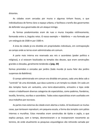 distantes.

    As cidades eram cercadas por muros e algumas tinham fossos, o que
individualizava de forma clara o espaço urbano, e facilitava a tarefa dos governantes
de defender seus governados de um ataque inimigo.

    As formas predominantes eram de ruas e muros traçados retilineamente,
formando entre si, ângulos retos. O nosso exemplo — Babilônia — era formado por
um retângulo de 2500 m por 1500 m.

    A área da cidade já era dividida em propriedades individuais, em contraposição
ao campo onde as terras eram administradas em comum.

    A parte mais interna era reservada aos reis e sacerdotes (poder político e
religioso), e aí estavam localizados os templos dos deuses, que eram construções
grandes e elevadas, geralmente tendendo a [pág. 20]

formas piramidais e cercadas por jardins (todo mundo já ouviu falar dos jardins
suspensos da Babilônia).

    O campo administrado em comum era dividido em posses, cada uma delas sob o
"controle" de uma divindade, que dava sustento a um templo na cidade. Em cada um
dos templos havia um santuário, uma torre-observatório, armazéns e lojas onde
viviam e trabalhavam diversas categorias de especialistas, como padeiros, fiandeiras,
tecelãs, ferreiros, escribas e sacerdotes. Todos estes especialistas eram auxiliados em
seus trabalhos por escravos.

    As partes mais externas da cidade eram abertas a todos. Aí localizavam-se muitas
casas, que tentavam reproduzir, em pequena escala, a forma dos templos com pátios
internos e muralhas. Estas moradias eram construídas de tijolos e argila, o que
explica porque, com o tempo, desmoronaram e se incorporaram novamente ao
terreno, de onde atualmente as pesquisas arqueológicas vão retirando camada por
 
