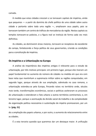 camada.

    À medida que estas cidades cresciam e se tornavam capitais de impérios, ainda
que pequenos — a partir do domínio do chefe político de uma cidade sobre outra
cidade e portanto sobre toda uma região —, ampliavam seus papéis, pois se
tornavam também um centro de tráficos de mercadorias da região. Nestas capitais os
templos tomavam-se palácios, e a figura real se instituía de forma cada vez mais
definitiva.

    As cidades, ao dominarem áreas maiores, tornavam-se receptoras do excedente
do campo, fortalecendo a força política de seus governantes, criando as condições
para a constituição de impérios.


Os Impérios e a Urbanização na Europa
    A análise da importância dos impérios antigos é relevante para o estudo da
urbanização, por três motivos principais: em primeiro lugar, porque eles tiveram um
papel fundamental no aumento do número de cidades na medida em que era com
base nelas que mantinham a supremacia militar sobre as regiões conquistadas; em
segundo lugar, porque através de sua ampliação, sobretudo no caso romano, a
urbanização estendeu-se pela Europa, fincando raízes no território onde, séculos
mais tarde, transformações econômicas, sociais e políticas aceleraram os processos
de urbanização e estenderam o fato urbano a outros territórios continentais; e, em
terceiro lugar, porque a acentuação da divisão social do trabalho e da complexidade
da organização política necessárias à sustentação do império promoveram, por um
la- [pág. 21]

do a ampliação dos papeis urbanos, e por outro, o aumento do relacionamento entre
as cidades.

    É a esta terceira questão que queremos dar um destaque maior. A unificação
 