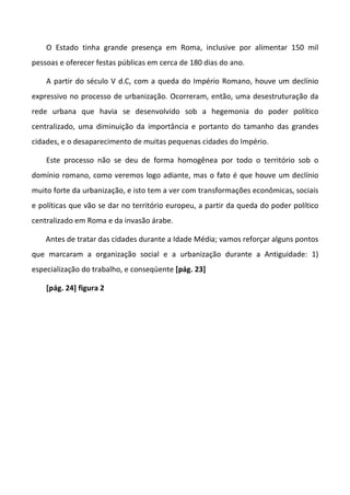 O Estado tinha grande presença em Roma, inclusive por alimentar 150 mil
pessoas e oferecer festas públicas em cerca de 180 dias do ano.

    A partir do século V d.C, com a queda do Império Romano, houve um declínio
expressivo no processo de urbanização. Ocorreram, então, uma desestruturação da
rede urbana que havia se desenvolvido sob a hegemonia do poder político
centralizado, uma diminuição da importância e portanto do tamanho das grandes
cidades, e o desaparecimento de muitas pequenas cidades do Império.

    Este processo não se deu de forma homogênea por todo o território sob o
domínio romano, como veremos logo adiante, mas o fato é que houve um declínio
muito forte da urbanização, e isto tem a ver com transformações econômicas, sociais
e políticas que vão se dar no território europeu, a partir da queda do poder político
centralizado em Roma e da invasão árabe.

    Antes de tratar das cidades durante a Idade Média; vamos reforçar alguns pontos
que marcaram a organização social e a urbanização durante a Antiguidade: 1)
especialização do trabalho, e conseqüente [pág. 23]

    [pág. 24] figura 2
 