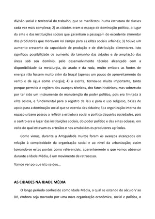 divisão social e territorial do trabalho, que se manifestou numa estrutura de classes
cada vez mais complexa; 2) as cidades eram o espaço de dominação política, o lugar
da elite e das instituições sociais que garantiam a passagem do excedente alimentar
dos produtores que moravam no campo para as elites sociais urbanas; 3) houve um
aumento crescente da capacidade de produção e de distribuição alimentares. Isto
significou possibilidade de aumento do tamanho das cidades e de ampliação das
áreas sob seu domínio, pelo desenvolvimento técnico alcançado com a
disponibilidade da metalurgia, do arado e da roda, muito embora as fontes de
energia não fossem muito além da braçal (apenas um pouco de aproveitamento do
vento e da água como energia); 4) a escrita, tornou-se muito importante, tanto
porque permitia o registro dos avanços técnicos, dos fatos históricos, mas sobretudo
por ter sido um instrumento de manutenção do poder político, pois era limitada à
elite ociosa, e fundamental para o registro de leis e para o uso religioso, bases de
apoio para a dominação social que se exercia das cidades; 5) a organização interna do
espaço urbano passou a refletir a estrutura social e política daquelas sociedades, pois
o centro era o lugar das instituições sociais, do poder político e das elites ociosas, em
volta do qual estavam os artesãos e nos arrabaldes os produtores agrícolas.

    Como vimos, durante a Antiguidade muitos foram os avanços alcançados em
relação à complexidade da organização social e ao nível da urbanização; assim
tomando-se estes pontos como referenciais, aparentemente o que vamos observar
durante a Idade Média, é um movimento de retrocesso.

Vamos ver porque isto se deu...



AS CIDADES NA IDADE MÉDIA
    O longo período conhecido como Idade Média, o qual se estende do século V ao
XV, embora seja marcado por uma nova organização econômica, social e política, o
 