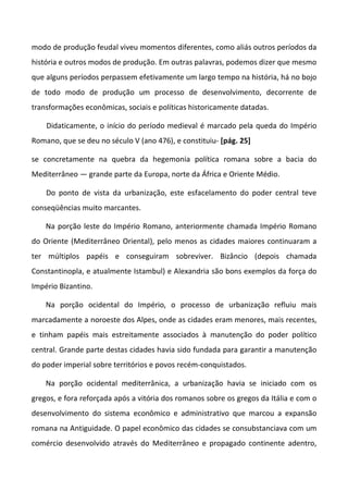 modo de produção feudal viveu momentos diferentes, como aliás outros períodos da
história e outros modos de produção. Em outras palavras, podemos dizer que mesmo
que alguns períodos perpassem efetivamente um largo tempo na história, há no bojo
de todo modo de produção um processo de desenvolvimento, decorrente de
transformações econômicas, sociais e políticas historicamente datadas.

    Didaticamente, o início do período medieval é marcado pela queda do Império
Romano, que se deu no século V (ano 476), e constituiu- [pág. 25]

se concretamente na quebra da hegemonia política romana sobre a bacia do
Mediterrâneo — grande parte da Europa, norte da África e Oriente Médio.

    Do ponto de vista da urbanização, este esfacelamento do poder central teve
conseqüências muito marcantes.

    Na porção leste do Império Romano, anteriormente chamada Império Romano
do Oriente (Mediterrâneo Oriental), pelo menos as cidades maiores continuaram a
ter múltiplos papéis e conseguiram sobreviver. Bizâncio (depois chamada
Constantinopla, e atualmente Istambul) e Alexandria são bons exemplos da força do
Império Bizantino.

    Na porção ocidental do Império, o processo de urbanização refluiu mais
marcadamente a noroeste dos Alpes, onde as cidades eram menores, mais recentes,
e tinham papéis mais estreitamente associados à manutenção do poder político
central. Grande parte destas cidades havia sido fundada para garantir a manutenção
do poder imperial sobre territórios e povos recém-conquistados.

    Na porção ocidental mediterrânica, a urbanização havia se iniciado com os
gregos, e fora reforçada após a vitória dos romanos sobre os gregos da Itália e com o
desenvolvimento do sistema econômico e administrativo que marcou a expansão
romana na Antiguidade. O papel econômico das cidades se consubstanciava com um
comércio desenvolvido através do Mediterrâneo e propagado continente adentro,
 
