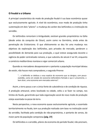 O Feudal e o Urbano
A principal característica do modo de produção feudal é sua base econômica quase
que exclusivamente agrícola. A nível do econômico, esse modo de produção tinha
sustentação em dois "pilares": a mudança do caráter dos latifúndios e a instituição da
servidão.

    Os latifúndios remontam à Antiguidade; existiam grandes proprietários na Gália
(desde antes da conquista de César), assim como na Germânia, ainda antes da
penetração do Cristianismo. O que efetivamente se deu foi uma mudança nos
objetivos da exploração dos latifúndios, pois privados do mercado, perderam a
possibilidade de demanda para sua produção, a qual esteve assegurada durante a
vigência do poder centralizado romano, e que subsistiu do século V ao VII, enquanto
o comércio mediterrâneo manteve o vigor comercial urbano.

    Quando os mercadores desapareceram e portanto a população municipal deixou
de existir, não houve mais compradores, e segundo Pirenne

            "… o latifúndio se dedicou a essa espécie de economia que se designa, com pouca
            exatidão, como em estado de economia latifundiária fechada e que é unicamente, a
            bem dizer, uma economia sem mercados externos".


    Assim, a terra passa a ser a única fonte de subsistência e de condição de riqueza.
A produção artesanal, antes localizada na cidade, volta a se fazer no campo, nos
limites do feudo, garantindo que toda organização social do novo modo de produção
esteja assentada na posse da terra.

    Nesta perspectiva, a nova economia quase exclusivamente agrícola, e assentada
territorialmente no feudo, tem sua produção realizada com base na instituição social
da servidão, facilitada pela condição de não-proprietários, e portanto de servos, da
maior parte da população camponesa.[pág. 27]

    Os latifúndios e a servidão, pilares da economia do período feudal, não precisam,
 