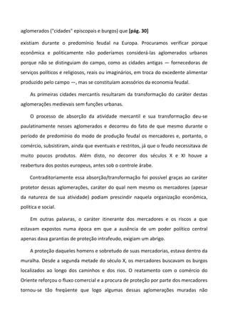 aglomerados ("cidades" episcopais e burgos) que [pág. 30]

existiam durante o predomínio feudal na Europa. Procuramos verificar porque
econômica e politicamente não poderíamos considerá-las aglomerados urbanos
porque não se distinguiam do campo, como as cidades antigas — fornecedoras de
serviços políticos e religiosos, reais ou imaginários, em troca do excedente alimentar
produzido pelo campo —, mas se constituíam acessórios da economia feudal.

    As primeiras cidades mercantis resultaram da transformação do caráter destas
aglomerações medievais sem funções urbanas.

    O processo de absorção da atividade mercantil e sua transformação deu-se
paulatinamente nesses aglomerados e decorreu do fato de que mesmo durante o
período de predomínio do modo de produção feudal os mercadores e, portanto, o
comércio, subsistiram, ainda que eventuais e restritos, já que o feudo necessitava de
muito poucos produtos. Além disto, no decorrer dos séculos X e XI houve a
reabertura dos postos europeus, antes sob o controle árabe.

    Contraditoriamente essa absorção/transformação foi possível graças ao caráter
protetor dessas aglomerações, caráter do qual nem mesmo os mercadores (apesar
da natureza de sua atividade) podiam prescindir naquela organização econômica,
política e social.

    Em outras palavras, o caráter itinerante dos mercadores e os riscos a que
estavam expostos numa época em que a ausência de um poder político central
apenas dava garantias de proteção intrafeudo, exigiam um abrigo.

    A proteção daqueles homens e sobretudo de suas mercadorias, estava dentro da
muralha. Desde a segunda metade do século X, os mercadores buscavam os burgos
localizados ao longo dos caminhos e dos rios. O reatamento com o comércio do
Oriente reforçou o fluxo comercial e a procura de proteção por parte dos mercadores
tornou-se tão freqüente que logo algumas dessas aglomerações muradas não
 