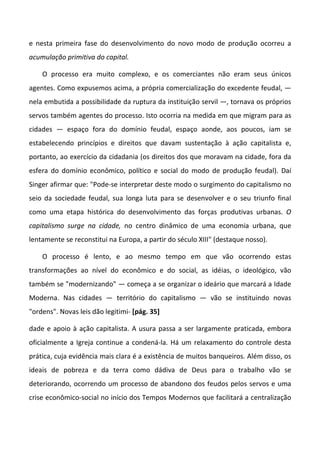 e nesta primeira fase do desenvolvimento do novo modo de produção ocorreu a
acumulação primitiva do capital.

    O processo era muito complexo, e os comerciantes não eram seus únicos
agentes. Como expusemos acima, a própria comercialização do excedente feudal, —
nela embutida a possibilidade da ruptura da instituição servil —, tornava os próprios
servos também agentes do processo. Isto ocorria na medida em que migram para as
cidades — espaço fora do domínio feudal, espaço aonde, aos poucos, iam se
estabelecendo princípios e direitos que davam sustentação à ação capitalista e,
portanto, ao exercício da cidadania (os direitos dos que moravam na cidade, fora da
esfera do domínio econômico, político e social do modo de produção feudal). Daí
Singer afirmar que: "Pode-se interpretar deste modo o surgimento do capitalismo no
seio da sociedade feudal, sua longa luta para se desenvolver e o seu triunfo final
como uma etapa histórica do desenvolvimento das forças produtivas urbanas. O
capitalismo surge na cidade, no centro dinâmico de uma economia urbana, que
lentamente se reconstitui na Europa, a partir do século XIII" (destaque nosso).

    O processo é lento, e ao mesmo tempo em que vão ocorrendo estas
transformações ao nível do econômico e do social, as idéias, o ideológico, vão
também se "modernizando" — começa a se organizar o ideário que marcará a Idade
Moderna. Nas cidades — território do capitalismo — vão se instituindo novas
"ordens". Novas leis dão legitimi- [pág. 35]

dade e apoio à ação capitalista. A usura passa a ser largamente praticada, embora
oficialmente a Igreja continue a condená-la. Há um relaxamento do controle desta
prática, cuja evidência mais clara é a existência de muitos banqueiros. Além disso, os
ideais de pobreza e da terra como dádiva de Deus para o trabalho vão se
deteriorando, ocorrendo um processo de abandono dos feudos pelos servos e uma
crise econômico-social no início dos Tempos Modernos que facilitará a centralização
 
