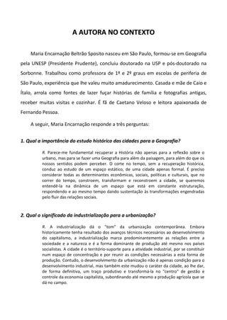 A AUTORA NO CONTEXTO

    Maria Encarnação Beltrão Sposito nasceu em São Paulo, formou-se em Geografia
pela UNESP (Presidente Prudente), concluiu doutorado na USP e pós-doutorado na
Sorbonne. Trabalhou como professora de 1º e 2º graus em escolas de periferia de
São Paulo, experiência que lhe valeu muito amadurecimento. Casada e mãe de Caio e
Ítalo, arrola como fontes de lazer fuçar histórias de família e fotografias antigas,
receber muitas visitas e cozinhar. É fã de Caetano Veloso e leitora apaixonada de
Fernando Pessoa.

    A seguir, Maria Encarnação responde a três perguntas:


1. Qual a importância do estudo histórico das cidades para a Geografia?

         R. Parece-me fundamental recuperar a História não apenas para a reflexão sobre o
         urbano, mas para se fazer uma Geografia para além da paisagem, para além do que os
         nossos sentidos podem perceber. O corte no tempo, sem a recuperação histórica,
         conduz ao estudo de um espaço estático, de uma cidade apenas formal. É preciso
         considerar todas as determinantes econômicas, sociais, políticas e culturais, que no
         correr do tempo, constroem, transformam e reconstroem a cidade, se queremos
         entendê-la na dinâmica de um espaço que está em constante estruturação,
         respondendo e ao mesmo tempo dando sustentação às transformações engendradas
         pelo fluir das relações sociais.



2. Qual o significado da industrialização para a urbanização?

         R. A industrialização dá o "tom" da urbanização contemporânea. Embora
         historicamente tenha resultado dos avanços técnicos necessários ao desenvolvimento
         do capitalismo, a industrialização marca predominantemente as relações entre a
         sociedade e a natureza e é a forma dominante de produção até mesmo nos países
         socialistas. A cidade é o território-suporte para a atividade industrial, por se constituir
         num espaço de concentração e por reunir as condições necessárias a esta forma de
         produção. Contudo, o desenvolvimento da urbanização não é apenas condição para o
         desenvolvimento industrial, mas também este mudou o caráter da cidade, ao lhe dar,
         de forma definitiva, um traço produtivo e transformá-la no "centro" de gestão e
         controle da economia capitalista, subordinando até mesmo a produção agrícola que se
         dá no campo.
 