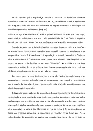 Já ressaltamos que a organização feudal (e portanto "o monopólio sobre o
excedente alimentar") estava se desestruturando, paralelamente ao fortalecimento
da burguesia, uma vez que esta submetia ao regime comercial a circulação do
excedente produzido pelo campo, [pág. 36]

abrindo espaço à "desobediência" servil. A primeira barreira estava assim mais traça,
e em diluição. A burguesia encontrou aí a possibilidade de fazer frente à segunda
barreira — a do monopólio sobre a produção artesanal, exercido pelas corporações.

    Ou seja, tendo a sua ação limitada pelas restrições impostas pelas corporações,
os comerciantes começaram a organizar no campo (à margem da regulamentação
corporativa, restrita à área urbana) outra produção artesanal, denominada "sistema
de trabalho a domicílio". Os comerciantes passaram a fornecer matérias-primas e às
vezes ferramentas, às famílias camponesas "liberadas". Na medida em que isto
acontecia a instituição da servidão se corroía e se desenvolvia a troca através do
dinheiro, visando o aumento em escala cada vez maior.

    Em suma, se as corporações impediam a expansão das forças produtivas que os
comerciantes estavam exigindo para se desenvolver, eles próprios, organizaram
outra produção fora das cidades, submetendo esta produção paulatinamente ao
domínio do capital comercial.

    Estavam lançadas as bases da manufatura. Enquanto a indústria doméstica dava
sustentação a uma produção organizada em estágios sucessivos, cada um deles
realizado por um artesão em sua casa, a manufatura reunia artesãos num mesmo
espaço de trabalho, aproximando estas etapas e, portanto, tornando mais rápido o
ciclo produtivo. À parte estas diferenças no que se refere à forma de articular as
fases do processo produtivo, o importante é ressaltar como Dobb que "… a
subordinação da produção ao capital era característica tanto do novo sistema
 