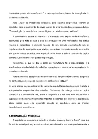 doméstico quanto da manufatura…" e que aqui estão as bases da emergência do
trabalho assalariado.

    Para Singer as imposições colocadas pelo sistema corporativo criaram as
condições para o surgimento de novas formas de organização do processo produtivo.
"É a revolução da manufatura, que se dá fora da cidade e contra a cidade".

    A concorrência estava estabelecida. E aconteceu uma expansão da manufatura,
estimulada pelo fato de que o ciclo da produção de uma mercadoria não estava
restrito à capacidade e domínio técnico de um artesão especializado sob os
regulamentos de monopólio separativista, mas estava compartimentado, na medida
em que os novos artesãos, sem especialização maior e sob o controle do capital
comercial, ocupavam-se de partes da produção.

    Resumindo, o que se deu a partir da manufatura foi a especialização e o
aprofundamento da divisão do trabalho, e os primeiros passos para a emergência do
trabalho assalariado.

    Paralelamente a este processo e decorrente da força econômica que a burguesia
foi ganhando, começou a se estabelecer, politicamen- [pág. 37]

te, uma aliança que paulatinamente suprimiu os privilégios da aristocracia feudal e a
autoproteção corporativa dos artesãos. Tratava-se da aliança entre o capital
comercial e a aristocracia real, entre a burguesia e o rei, que além de permitir a
superação de barreiras inicialmente impostas à expansão dos interesses capitalistas,
abriu espaço para esta expansão criando as condições para os grandes
descobrimentos marítimos.


A URBANIZAÇÃO MODERNA
    O capitalismo, enquanto modo de produção, encontra terreno firme" para sua
formação a nível político, através da aliança estabelecida entre o capital comercial e
 