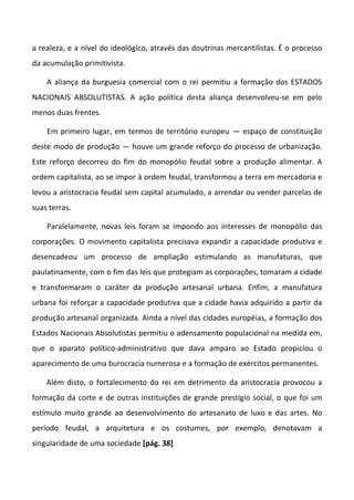 a realeza, e a nível do ideológico, através das doutrinas mercantilistas. É o processo
da acumulação primitivista.

    A aliança da burguesia comercial com o rei permitiu a formação dos ESTADOS
NACIONAIS ABSOLUTISTAS. A ação política desta aliança desenvolveu-se em pelo
menos duas frentes.

    Em primeiro lugar, em termos de território europeu — espaço de constituição
deste modo de produção — houve um grande reforço do processo de urbanização.
Este reforço decorreu do fim do monopólio feudal sobre a produção alimentar. A
ordem capitalista, ao se impor à ordem feudal, transformou a terra em mercadoria e
levou a aristocracia feudal sem capital acumulado, a arrendar ou vender parcelas de
suas terras.

    Paralelamente, novas leis foram se impondo aos interesses de monopólio das
corporações. O movimento capitalista precisava expandir a capacidade produtiva e
desencadeou um processo de ampliação estimulando as manufaturas, que
paulatinamente, com o fim das leis que protegiam as corporações, tomaram a cidade
e transformaram o caráter da produção artesanal urbana. Enfim, a manufatura
urbana foi reforçar a capacidade produtiva que a cidade havia adquirido a partir da
produção artesanal organizada. Ainda a nível das cidades européias, a formação dos
Estados Nacionais Absolutistas permitiu o adensamento populacional na medida em,
que o aparato político-administrativo que dava amparo ao Estado propiciou o
aparecimento de uma burocracia numerosa e a formação de exércitos permanentes.

    Além disto, o fortalecimento do rei em detrimento da aristocracia provocou a
formação da corte e de outras instituições de grande prestígio social, o que foi um
estímulo muito grande ao desenvolvimento do artesanato de luxo e das artes. No
período feudal, a arquitetura e os costumes, por exemplo, denotavam a
singularidade de uma sociedade [pág. 38]
 