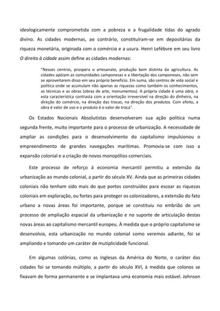 ideologicamente comprometida com a pobreza e a frugalidade tidas do agrado
divino. As cidades modernas, ao contrário, constituíram-se em depositárias da
riqueza monetária, originada com o comércio e a usura. Henri Lefébvre em seu livro
O direito à cidade assim define as cidades modernas:

         "Nesses centros, prospera o artesanato, produção bem distinta da agricultura. As
         cidades apóiam as comunidades camponesas e a libertação dos camponeses, não sem
         se aproveitarem disso em seu próprio benefício. Em suma, são centros de vida social e
         política onde se acumulam não apenas as riquezas como também os conhecimentos,
         as técnicas e as obras (obras de arte, monumentos). A própria cidade é uma obra, e
         esta característica contrasta com a orientação irreversível na direção do dinheiro, na
         direção do comércio, na direção das trocas, na direção dos produtos. Com efeito, a
         obra é valor de uso e o produto é o valor de troca".

    Os Estados Nacionais Absolutistas desenvolveram sua ação política numa
segunda frente, muito importante para o processo de urbanização. A necessidade de
ampliar as condições para o desenvolvimento do capitalismo impulsionou o
empreendimento de grandes navegações marítimas. Promovia-se com isso a
expansão colonial e a criação de novos monopólios comerciais.

    Este processo de reforço à economia mercantil permitiu a extensão da
urbanização ao mundo colonial, a partir do século XV. Ainda que as primeiras cidades
coloniais não tenham sido mais do que portos construídos para escoar as riquezas
coloniais em exploração, ou fortes para proteger os colonizadores, a extensão do fato
urbano a novas áreas foi importante, porque se constituiu no embrião de um
processo de ampliação espacial da urbanização e no suporte de articulação destas
novas áreas ao capitalismo mercantil europeu. À medida que o próprio capitalismo se
desenvolvia, esta urbanização no mundo colonial como veremos adiante, foi se
ampliando e tomando um caráter de mutiplicidade funcional.

    Em algumas colônias, como as inglesas da América do Norte, o caráter das
cidades foi se tomando múltiplo, a partir do século XVI, à medida que colonos se
fixavam de forma permanente e se implantava uma economia mais estável. Johnson
 