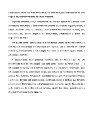 estabelecidas entre elas. Esta infra-estrutura e estas relações estabeleceram-se com
o apoio do poder centralizado do Estado Moderno.

    Segundo o mesmo autor, é fundamental ressaltar que apesar desta divisão social
do trabalho interurbana já estar embrionariamente estabelecida naquele período, a
cidade mercantil ainda se constituía num sistema relativamente fechado, pois
conservava seu caráter orgânico de comunidade, estabelecido a partir das
corporações de ofício.

    Um quarto ponto a ser destacado é o da extensão urbana ao mundo colonial. Se
não fosse a necessidade de ampliação dos espaços sob o domínio do capital
comercial, provavelmente a urbanização não teria se estendido àquela época, à
América por exemplo.

    A peculiaridade deste processo expansivo está no fato de que há um
determinado tipo de urbanização que está sendo levado às novas áreas — a
urbanização européia, sob o domínio capitalista e a ele dando sustentação. Esta
urbanização difere da urbanização antiga, que inclusive se manifestou na América,
África e Ásia. Durante a Antiguidade, as cidades floresceram em diferentes territórios
e diferentes tempos, sob organizações econômicas, sociais e políticas que também
apresentavam diferenças entre si. O processo que observamos a partir do século XV é
o de exportação do modelo urbano europeu, aquele das cidades-suportes para o
desenvolvimento capitalista. [pág. 41]
 