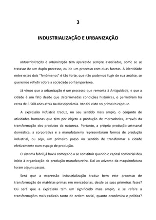 3


               INDUSTRIALIZAÇÃO E URBANIZAÇÃO



    Industrialização e urbanização têm aparecido sempre associadas, como se se
tratasse de um duplo processo, ou de um processo com duas facetas. A identidade
entre estes dois "fenômenos" é tão forte, que não podemos fugir de sua análise, se
queremos refletir sobre a sociedade contemporânea.

    Já vimos que a urbanização é um processo que remonta à Antiguidade, e que a
cidade é um fato desde que determinadas condições históricas, o permitiram há
cerca de 5.500 anos atrás na Mesopotâmia. Isto foi visto no primeiro capítulo.

    A expressão indústria traduz, no seu sentido mais amplo, o conjunto de
atividades humanas que têm por objeto a produção de mercadorias, através da
transformação dos produtos da natureza. Portanto, a própria produção artesanal
doméstica, a corporativa e a manufatureira representaram formas de produção
industrial, ou seja, um primeiro passo no sentido de transformar a cidade
efetivamente num espaço de produção.

    O sistema fabril já havia começado a se constituir quando o capital comercial deu
início à organização da produção manufatureira. Daí ao advento da maquinofatura
foram alguns passos.

    Será que a expressão industrialização traduz bem este processo de
transformação de matérias-primas em mercadorias, desde as suas primeiras fases?
Ou será que a expressão tem um significado mais amplo, e se refere a
transformações mais radicais tanto de ordem social, quanto econômica e política?
 