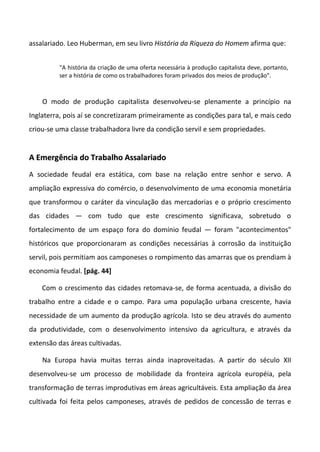 assalariado. Leo Huberman, em seu livro História da Riqueza do Homem afirma que:


         "A história da criação de uma oferta necessária à produção capitalista deve, portanto,
         ser a história de como os trabalhadores foram privados dos meios de produção".



    O modo de produção capitalista desenvolveu-se plenamente a princípio na
Inglaterra, pois aí se concretizaram primeiramente as condições para tal, e mais cedo
criou-se uma classe trabalhadora livre da condição servil e sem propriedades.


A Emergência do Trabalho Assalariado
A sociedade feudal era estática, com base na relação entre senhor e servo. A
ampliação expressiva do comércio, o desenvolvimento de uma economia monetária
que transformou o caráter da vinculação das mercadorias e o próprio crescimento
das cidades — com tudo que este crescimento significava, sobretudo o
fortalecimento de um espaço fora do domínio feudal — foram "acontecimentos"
históricos que proporcionaram as condições necessárias à corrosão da instituição
servil, pois permitiam aos camponeses o rompimento das amarras que os prendiam à
economia feudal. [pág. 44]

    Com o crescimento das cidades retomava-se, de forma acentuada, a divisão do
trabalho entre a cidade e o campo. Para uma população urbana crescente, havia
necessidade de um aumento da produção agrícola. Isto se deu através do aumento
da produtividade, com o desenvolvimento intensivo da agricultura, e através da
extensão das áreas cultivadas.

    Na Europa havia muitas terras ainda inaproveitadas. A partir do século XII
desenvolveu-se um processo de mobilidade da fronteira agrícola européia, pela
transformação de terras improdutivas em áreas agricultáveis. Esta ampliação da área
cultivada foi feita pelos camponeses, através de pedidos de concessão de terras e
 