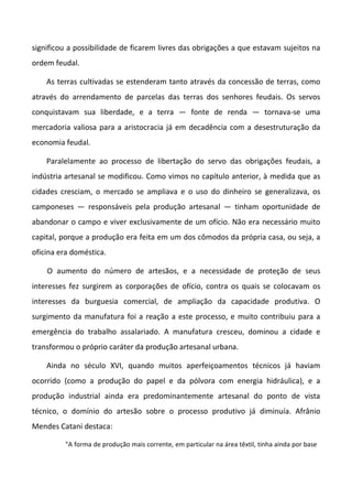 significou a possibilidade de ficarem livres das obrigações a que estavam sujeitos na
ordem feudal.

    As terras cultivadas se estenderam tanto através da concessão de terras, como
através do arrendamento de parcelas das terras dos senhores feudais. Os servos
conquistavam sua liberdade, e a terra — fonte de renda — tornava-se uma
mercadoria valiosa para a aristocracia já em decadência com a desestruturação da
economia feudal.

    Paralelamente ao processo de libertação do servo das obrigações feudais, a
indústria artesanal se modificou. Como vimos no capítulo anterior, à medida que as
cidades cresciam, o mercado se ampliava e o uso do dinheiro se generalizava, os
camponeses — responsáveis pela produção artesanal — tinham oportunidade de
abandonar o campo e viver exclusivamente de um ofício. Não era necessário muito
capital, porque a produção era feita em um dos cômodos da própria casa, ou seja, a
oficina era doméstica.

    O aumento do número de artesãos, e a necessidade de proteção de seus
interesses fez surgirem as corporações de ofício, contra os quais se colocavam os
interesses da burguesia comercial, de ampliação da capacidade produtiva. O
surgimento da manufatura foi a reação a este processo, e muito contribuiu para a
emergência do trabalho assalariado. A manufatura cresceu, dominou a cidade e
transformou o próprio caráter da produção artesanal urbana.

    Ainda no século XVI, quando muitos aperfeiçoamentos técnicos já haviam
ocorrido (como a produção do papel e da pólvora com energia hidráulica), e a
produção industrial ainda era predominantemente artesanal do ponto de vista
técnico, o domínio do artesão sobre o processo produtivo já diminuía. Afrânio
Mendes Catani destaca:

         "A forma de produção mais corrente, em particular na área têxtil, tinha ainda por base
 