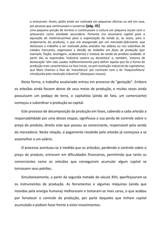 o artesanato. Assim, podia ainda ser realizada em pequenas oficinas ou até em casa,
         por pessoas que continuavam a conservar [pág. 45]
         uma pequena porção de terreno e continuavam a cultura em pequena escala com o
         artesanato como atividade secundária. Portanto era necessário capital para a
         aquisição de matérias-primas para a organização da venda (e, às vezes, para o
         acabamento do produto), o que era assegurado por um mercador-fabricante, que
         deslocava o trabalho a ser realizado pelos artesãos nas aldeias ou nos subúrbios de
         cidades mercantis, organizava a divisão do trabalho em fases de produção (por
         exemplo, fiação, tecelagem, acabamento) e tratava da venda do produto acabado. A
         partir daí, as expressões 'indústria caseira ou doméstica' e, também, 'sistema de
         deslocação' têm sido usadas indiferentemente para definir aquela que foi a forma de
         produção mais característica na fase inicial, na pré-revolução industrial do capitalismo,
         que Marx chamou a fase da 'manufatura' por contraste com a da 'maquinofatura'
         introduzida pela revolução industrial" (destaques nossos).

    Desta forma, o trabalho assalariado entrou em processo de "gestação". Embora
os artesãos ainda fossem donos de seus meios de produção, e muitas vezes ainda
possuíssem um pedaço de terra, o capitalista (ainda de fato, um comerciante)
começou a subordinar a produção ao capital.

    Este processo de decomposição da produção em fases, cabendo a cada artesão a
responsabilidade por uma destas etapas, significava a sua perda de controle sobre o
preço do produto, direito este que passou ao comerciante, responsável pela venda
da mercadoria. Nesta relação, o pagamento recebido pelo artesão já começava a se
assemelhar a um salário.

    O processo acentuou-se à medida que os artesãos, perdendo o controle sobre o
preço do produto, entraram em dificuldades financeiras, permitindo que tanto os
comerciantes como os artesãos que conseguiram acumular algum capital se
tornassem seus patrões.

    Simultaneamente, a partir da segunda metade do século XVII, aperfeiçoaram-se
os instrumentos de produção. As ferramentas e algumas máquinas (ainda que
movidas pela energia humana) melhoraram e tomaram-se mais caras, o que acabou
por fortalecer o controle da produção, por parte daqueles que tinham capital
acumulado e podiam fazer frente a estes investimentos.
 
