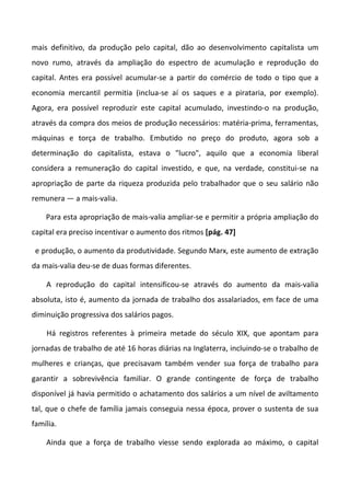 mais definitivo, da produção pelo capital, dão ao desenvolvimento capitalista um
novo rumo, através da ampliação do espectro de acumulação e reprodução do
capital. Antes era possível acumular-se a partir do comércio de todo o tipo que a
economia mercantil permitia (inclua-se aí os saques e a pirataria, por exemplo).
Agora, era possível reproduzir este capital acumulado, investindo-o na produção,
através da compra dos meios de produção necessários: matéria-prima, ferramentas,
máquinas e torça de trabalho. Embutido no preço do produto, agora sob a
determinação do capitalista, estava o "lucro", aquilo que a economia liberal
considera a remuneração do capital investido, e que, na verdade, constitui-se na
apropriação de parte da riqueza produzida pelo trabalhador que o seu salário não
remunera — a mais-valia.

    Para esta apropriação de mais-valia ampliar-se e permitir a própria ampliação do
capital era preciso incentivar o aumento dos ritmos [pág. 47]

 e produção, o aumento da produtividade. Segundo Marx, este aumento de extração
da mais-valia deu-se de duas formas diferentes.

    A reprodução do capital intensificou-se através do aumento da mais-valia
absoluta, isto é, aumento da jornada de trabalho dos assalariados, em face de uma
diminuição progressiva dos salários pagos.

    Há registros referentes à primeira metade do século XIX, que apontam para
jornadas de trabalho de até 16 horas diárias na Inglaterra, incluindo-se o trabalho de
mulheres e crianças, que precisavam também vender sua força de trabalho para
garantir a sobrevivência familiar. O grande contingente de força de trabalho
disponível já havia permitido o achatamento dos salários a um nível de aviltamento
tal, que o chefe de família jamais conseguia nessa época, prover o sustenta de sua
família.

    Ainda que a força de trabalho viesse sendo explorada ao máximo, o capital
 