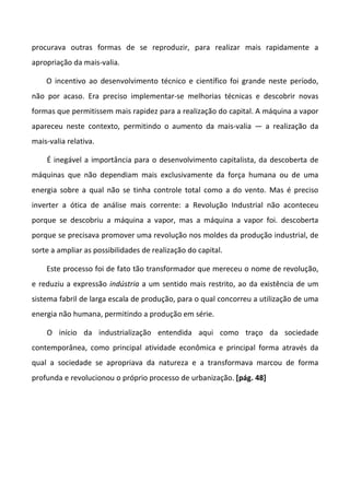 procurava outras formas de se reproduzir, para realizar mais rapidamente a
apropriação da mais-valia.

    O incentivo ao desenvolvimento técnico e científico foi grande neste período,
não por acaso. Era preciso implementar-se melhorias técnicas e descobrir novas
formas que permitissem mais rapidez para a realização do capital. A máquina a vapor
apareceu neste contexto, permitindo o aumento da mais-valia — a realização da
mais-valia relativa.

    É inegável a importância para o desenvolvimento capitalista, da descoberta de
máquinas que não dependiam mais exclusivamente da força humana ou de uma
energia sobre a qual não se tinha controle total como a do vento. Mas é preciso
inverter a ótica de análise mais corrente: a Revolução Industrial não aconteceu
porque se descobriu a máquina a vapor, mas a máquina a vapor foi. descoberta
porque se precisava promover uma revolução nos moldes da produção industrial, de
sorte a ampliar as possibilidades de realização do capital.

    Este processo foi de fato tão transformador que mereceu o nome de revolução,
e reduziu a expressão indústria a um sentido mais restrito, ao da existência de um
sistema fabril de larga escala de produção, para o qual concorreu a utilização de uma
energia não humana, permitindo a produção em série.

    O início da industrialização entendida aqui como traço da sociedade
contemporânea, como principal atividade econômica e principal forma através da
qual a sociedade se apropriava da natureza e a transformava marcou de forma
profunda e revolucionou o próprio processo de urbanização. [pág. 48]
 