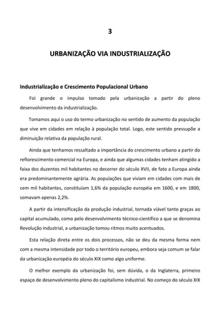 3


              URBANIZAÇÃO VIA INDUSTRIALIZAÇÃO



Industrialização e Crescimento Populacional Urbano
    Foi grande o impulso tomado pela urbanização a partir do pleno
desenvolvimento da industrialização.

    Tomamos aqui o uso do termo urbanização no sentido de aumento da população
que vive em cidades em relação à população total. Logo, este sentido pressupõe a
diminuição relativa da população rural.

    Ainda que tenhamos ressaltado a importância do crescimento urbano a partir do
reflorescimento comercial na Europa, e ainda que algumas cidades tenham atingido a
faixa dos duzentos mil habitantes no decorrer do século XVII, de fato a Europa ainda
era predominantemente agrária. As populações que viviam em cidades com mais de
cem mil habitantes, constituíam 1,6% da população européia em 1600, e em 1800,
somavam apenas 2,2%.

    A partir da intensificação da produção industrial, tornada viável tanto graças ao
capital acumulado, como pelo desenvolvimento técnico-científico a que se denomina
Revolução Industrial, a urbanização tomou ritmos muito acentuados.

    Esta relação direta entre os dois processos, não se deu da mesma forma nem
com a mesma intensidade por todo o território europeu, embora seja comum se falar
da urbanização européia do século XIX como algo uniforme.

    O melhor exemplo da urbanização foi, sem dúvida, o da Inglaterra, primeiro
espaço de desenvolvimento pleno do capitalismo industrial. No começo do século XIX
 