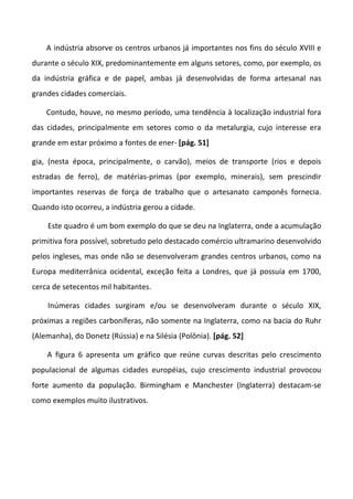 A indústria absorve os centros urbanos já importantes nos fins do século XVIII e
durante o século XIX, predominantemente em alguns setores, como, por exemplo, os
da indústria gráfica e de papel, ambas já desenvolvidas de forma artesanal nas
grandes cidades comerciais.

    Contudo, houve, no mesmo período, uma tendência à localização industrial fora
das cidades, principalmente em setores como o da metalurgia, cujo interesse era
grande em estar próximo a fontes de ener- [pág. 51]

gia, (nesta época, principalmente, o carvão), meios de transporte (rios e depois
estradas de ferro), de matérias-primas (por exemplo, minerais), sem prescindir
importantes reservas de força de trabalho que o artesanato camponês fornecia.
Quando isto ocorreu, a indústria gerou a cidade.

    Este quadro é um bom exemplo do que se deu na Inglaterra, onde a acumulação
primitiva fora possível, sobretudo pelo destacado comércio ultramarino desenvolvido
pelos ingleses, mas onde não se desenvolveram grandes centros urbanos, como na
Europa mediterrânica ocidental, exceção feita a Londres, que já possuía em 1700,
cerca de setecentos mil habitantes.

    Inúmeras cidades surgiram e/ou se desenvolveram durante o século XIX,
próximas a regiões carboníferas, não somente na Inglaterra, como na bacia do Ruhr
(Alemanha), do Donetz (Rússia) e na Silésia (Polônia). [pág. 52]

    A figura 6 apresenta um gráfico que reúne curvas descritas pelo crescimento
populacional de algumas cidades européias, cujo crescimento industrial provocou
forte aumento da população. Birmingham e Manchester (Inglaterra) destacam-se
como exemplos muito ilustrativos.
 