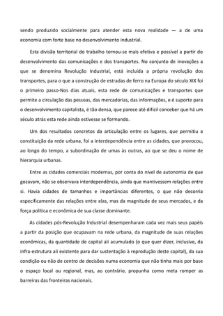 sendo produzido socialmente para atender esta nova realidade — a de uma
economia com forte base no desenvolvimento industrial.

    Esta divisão territorial do trabalho tornou-se mais efetiva e possível a partir do
desenvolvimento das comunicações e dos transportes. No conjunto de inovações a
que se denomina Revolução Industrial, está incluída a própria revolução dos
transportes, para o que a construção de estradas de ferro na Europa do século XIX foi
o primeiro passo-Nos dias atuais, esta rede de comunicações e transportes que
permite a circulação das pessoas, das mercadorias, das informações, e é suporte para
o desenvolvimento capitalista, é tão densa, que parece até difícil conceber que há um
século atrás esta rede ainda estivesse se formando.

    Um dos resultados concretos da articulação entre os lugares, que permitiu a
constituição da rede urbana, foi a interdependência entre as cidades, que provocou,
ao longo do tempo, a subordinação de umas às outras, ao que se deu o nome de
hierarquia urbanas.

    Entre as cidades comerciais modernas, por conta do nível de autonomia de que
gozavam, não se observava interdependência, ainda que mantivessem relações entre
si. Havia cidades de tamanhos e importâncias diferentes, o que não decorria
especificamente das relações entre elas, mas da magnitude de seus mercados, e da
força política e econômica de sua classe dominante.

    As cidades pós-Revolução Industrial desempenharam cada vez mais seus papéis
a partir da posição que ocupavam na rede urbana, da magnitude de suas relações
econômicas, da quantidade de capital ali acumulado (o que quer dizer, inclusive, da
infra-estrutura ali existente para dar sustentação à reprodução deste capital), da sua
condição ou não de centro de decisões numa economia que não tinha mais por base
o espaço local ou regional, mas, ao contrário, propunha como meta romper as
barreiras das fronteiras nacionais.
 