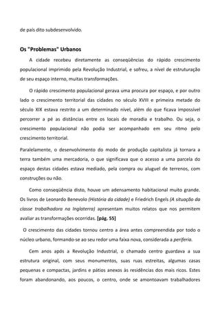 de país dito subdesenvolvido.


Os "Problemas" Urbanos
    A cidade recebeu diretamente as conseqüências do rápido crescimento
populacional imprimido pela Revolução Industrial, e sofreu, a nível de estruturação
de seu espaço interno, muitas transformações.

    O rápido crescimento populacional gerava uma procura por espaço, e por outro
lado o crescimento territorial das cidades no século XVIII e primeira metade do
século XIX estava restrito a um determinado nível, além do que ficava impossível
percorrer a pé as distâncias entre os locais de moradia e trabalho. Ou seja, o
crescimento populacional não podia ser acompanhado em seu ritmo pelo
crescimento territorial.

Paralelamente, o desenvolvimento do modo de produção capitalista já tornara a
terra também uma mercadoria, o que significava que o acesso a uma parcela do
espaço destas cidades estava mediado, pela compra ou aluguel de terrenos, com
construções ou não.

    Como conseqüência disto, houve um adensamento habitacional muito grande.
Os livros de Leonardo Benevolo (História da cidade) e Friedrich Engels (A situação da
classe trabalhadora na Inglaterra) apresentam muitos relatos que nos permitem
avaliar as transformações ocorridas. [pág. 55]

 O crescimento das cidades tornou centro a área antes compreendida por todo o
núcleo urbano, formando-se ao seu redor uma faixa nova, considerada a periferia.

    Cem anos após a Revolução Industrial, o chamado centro guardava a sua
estrutura original, com seus monumentos, suas ruas estreitas, algumas casas
pequenas e compactas, jardins e pátios anexos às residências dos mais ricos. Estes
foram abandonando, aos poucos, o centro, onde se amontoavam trabalhadores
 