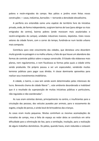 pobres e recén-migrados do campo. Nos pátios e jardins eram feitas novas
construções — casas, indústrias, barracões — tornando a densidade elevadíssima.

    A periferia era entendida como uma espécie de território livre da iniciativa
privada, onde, de forma independente, surgiram bairros de luxo (para abrigar os ricos
emigrados do centro), bairros pobres (onde moravam mais assalariados e
recém-emigrados do campo), unidades industriais maiores, depósitos. Estes novos
setores da cidade foram, com o correr do tempo, fundindo-se num tecido urbano
mais compacto.

    Contribuiu para este crescimento das cidades, que denotava uma desordem
muito grande na paisagem e na malha urbana, o fato de que houve um abandono das
formas de controle público sobre o espaço construído. O Estado não elaborava mais
planos, nem regulamentos, e nem fiscalizava as formas pelas quais a cidade vinha
sendo produzida. Ele próprio passou a ser um especulador, vendendo muitos
terrenos públicos para pagar suas dívidas. A classe dominante aproveitou para
realizar seus investimentos imobiliários.

    A cidade, o bairro, a casa iam sendo assim determinados pelos interesses do
lucro. Benevolo chama de cidade liberal "… este ambiente desordenado e inabitável
que é o resultado da superposição de muitas iniciativas públicas e particulares,
não-reguladas e não-coordenadas".

    As ruas eram estreitas demais, principalmente no centro, e insuficientes para a
circulação das pessoas, dos veículos puxados por animais, para o escoamento do
esgoto, criação de porcos, e ainda local de brincadeiras das crianças.

As casas eram muito pequenas. Muitas continham as mesmas acomodações de
moradias de campo, mas a falta de espaço ao redor delas se constituía em séria
dificuldade para a eliminação do lixo, para a ventilação, insolação, para a realização
de alguns trabalhos domésticos. Os pátios, quando havia, eram reduzidos e estavam
 