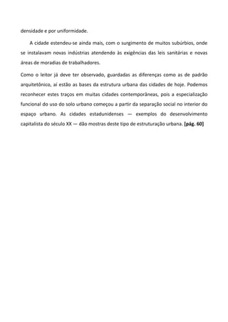 densidade e por uniformidade.

    A cidade estendeu-se ainda mais, com o surgimento de muitos subúrbios, onde
se instalavam novas indústrias atendendo às exigências das leis sanitárias e novas
áreas de moradias de trabalhadores.

Como o leitor já deve ter observado, guardadas as diferenças como as de padrão
arquitetônico, aí estão as bases da estrutura urbana das cidades de hoje. Podemos
reconhecer estes traços em muitas cidades contemporâneas, pois a especialização
funcional do uso do solo urbano começou a partir da separação social no interior do
espaço urbano. As cidades estadunidenses — exemplos do desenvolvimento
capitalista do século XX — dão mostras deste tipo de estruturação urbana. [pág. 60]
 