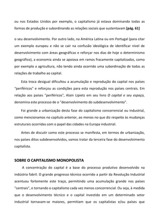 ou nos Estados Unidos por exemplo, o capitalismo já estava dominando todas as
formas de produção e subordinando as relações sociais que sustentavam [pág. 61]

o seu desenvolvimento. Por outro lado, na América Latina ou em Portugal (para citar
um exemplo europeu e não se cair na confusão ideológica de identificar nível de
desenvolvimento com áreas geográficas e reforçar nos dias de hoje o determinismo
geográfico), a economia ainda se apoiava em ramos fracamente capitalizados, como
por exemplo a agricultura, não tendo ainda ocorrido uma subordinação de todas as
relações de trabalho ao capital.

    Esta troca desigual dificultou a acumulação e reprodução do capital nos países
"periféricos" e reforçou as condições para esta reprodução nos países centrais. Em
relação aos países "periféricos", Alain Lipietz em seu livro O capital e seu espaço,
denomina este processo de o "desenvolvimento do subdesenvolvimento".

    Foi grande a urbanização desta fase do capitalismo concorrencial ou industrial,
como mencionamos no capítulo anterior, ao menos no que diz respeito às mudanças
estruturais ocorridas com o papel das cidades na Europa industrial.

    Antes de discutir como este processo se manifesta, em termos de urbanização,
nos países ditos subdesenvolvidos, vamos tratar da terceira fase do desenvolvimento
capitalista.


SOBRE O CAPITALISMO MONOPOLISTA
     A concentração do capital é a base do processo produtivo desenvolvido na
indústria fabril. O grande progresso técnico ocorrido a partir da Revolução Industrial
acentuou fortemente este traço, permitindo uma acumulação grande nos países
"centrais", e tornando o capitalismo cada vez menos concorrencial. Ou seja, à medida
que o desenvolvimento técnico e o capital investido em um determinado setor
industrial tornavam-se maiores, permitiam que os capitalistas e/ou países que
 