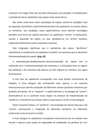 contavam com largas fatias do mercado reforçassem suas posições e inviabilizassem
a entrada de outros capitalistas e/ou países nesta concorrência.

    Nos ramos onde havia maior reprodução do capital, criaram-se condições reais
de expansão, permitindo o desenvolvimento pleno do capitalismo em outros setores
ou territórios. Tais condições, tanto capital-dinheiro como domínio tecnológico
(também uma forma de capital) permitiam ao capitalismo "central" se deslocalizar,
usando a expressão de Lipietz, ou seja, desdobrar-se em termos mundiais,
integrando diretamente outras economias nacionais.

    Esta integração significava que o capitalismo dos países "periféricos"
subordinava-se amplamente ao capitalismo mundial, num processo que se denomina
internacionalização do capital. [pág. 62]

    A   deslocalização-desdobramento-intemacionalização        do    capital   vem      se
realizando com a multinacionalização das empresas, e a articulação entre os lugares
(da produção e do consumo) não apenas ao nível regional ou nacional, mas agora
transnacional.

    A esta fase do capitalismo corresponde uma nova divisão internacional do
trabalho. A troca desigual não corresponde mais, apenas, a um comércio
internacional que permite produções de diferentes valores (produtos industriais por
produtos primários). Ao se "exportar" o capital (dinheiro e tecnologia) do "centro",
desencadeia-se ou se promove novas etapas no processo de industrialização da
"periferia", e transforma-se as bases sobre as quais passa a se dar a troca desigual.

    Assim é possível realizar, na "periferia", uma produção do mesmo tipo que a do
"centro", promovendo a integração de diferentes territórios em diferentes
continentes numa economia mundial.

    A troca desigual no capitalismo monopolista internacional tem um sentido mais
restrito e decorre para Lipietz da capacidade do trabalhador da periferia de criar
 