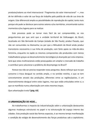 produtos/valores ao nível internacional -"fragmentos do valor internacional" —, mas
de ter definido o valor de sua força de trabalho pelo padrão de vida de sua área de
origem. Este diferencial amplia as possibilidades de reprodução do capital, tanto mais
porque ele pode se deslocar para outros setores e/ou territórios, encontrando outros
momentos e/ou lugares para se realizar.

    Este processo pode se tornar mais fácil de ser compreendido, se nos
perguntarmos por que será que a unidade territorial da Volkswagen do Brasil,
localizada em São Bernardo do Campo (estado de São Paulo), produz Passats, que
vão ser consumidos na Alemanha; ou por que a Mitsubishi do Brasil ainda produz
transistores necessários à sua linha de produção, com forte apoio na mão-de-obra
feminina, enquanto no Japão os mesmos componentes são produzidos com menos
trabalhadores graças ao desenvolvimento tecnológico já alcançado por esta empresa.
Será que estas multinacionais estão preocupadas em ampliar o mercado de trabalho
e contribuir para solucionar o problema do desemprego no Brasil?

    Parece-nos não ser preciso responder estas perguntas. Basta reforçar que no que
concerne à troca desigual no sentido amplo, e no sentido restrito, o que se tem
concretamente através das produções, diferentes entre as regiões/países, é um
desenvolvimento desigual entre estes lugares, mas que estão articulados entre si, o
que se manifesta numa urbanização com estes mesmos traços.

Que urbanização é esta? [pág. 63]




A URBANIZAÇÃO DE HOJE...
    Ao trabalharmos o impacto da industrialização sobre a urbanização destacamos
algumas mudanças estruturais no papel e na estruturação do espaço interno das
cidades. Esta produção social das formas espaciais, é ao mesmo tempo manifestação
e condição do estágio de desenvolvimento das forças produtivas sob o capitalismo.
 