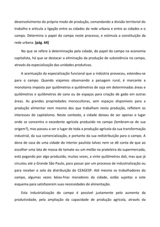 desenvolvimento do próprio modo de produção, comandando a divisão territorial do
trabalho e articula a ligação entre as cidades da rede urbana e entre as cidades e o
campo. Determina o papel do campo neste processo, e estimula a constituição da
rede urbana. [pág. 64]

    No que se refere à determinação pela cidade, do papel do campo na economia
capitalista, há que se destacar a eliminação da produção de subsistência no campo,
através da especialização das unidades produtivas.

    A acentuação da especialização funcional que a indústria provocou, estendeu-se
para o campo. Quando viajamos observando a paisagem rural, é marcante a
monotonia imposta por quilômetros e quilômetros de soja em determinadas áreas e
quilômetros e quilômetros de cana ou de espaços para criação de gado em outras
áreas. As grandes propriedades monocultoras, sem espaços disponíveis para a
produção alimentar nem mesmo dos que trabalham nesta produção, refletem os
interesses do capitalismo. Neste contexto, a cidade deixou de ser apenas o lugar
onde se concentra o excedente agrícola produzido no campo (lembram-se de sua
origem?), mas passou a ser o lugar de toda a produção agrícola da sua transformação
industrial, da sua comercialização, e portanto da sua redistribuição para o campo. A
dona de casa de uma cidade do interior paulista talvez nem se dê conta de que ao
escolher uma lata de massa de tomate ou um melão na prateleira do supermercado,
está pagando por algo produzido, muitas vezes, a vinte quilômetros dali, mas que já
circulou até a Grande São Paulo, para passar por um processo de industrialização ou
para receber o selo da distribuição do CEAGESP. Até mesmo os trabalhadores do
campo, algumas vezes bóias-frias moradores da cidade, estão sujeitos a este
esquema para satisfazerem suas necessidades de alimentação.

    Esta industrialização do campo é possível justamente pelo aumento da
produtividade, pela ampliação da capacidade de produção agrícola, através da
 