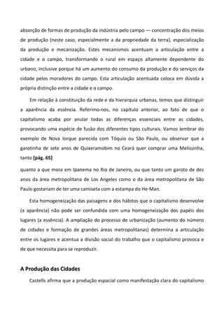 absorção de formas de produção da indústria pelo campo — concentração dos meios
de produção (neste caso, especialmente a da propriedade da terra), especialização
da produção e mecanização. Estes mecanismos acentuam a articulação entre a
cidade e o campo, transformando o rural em espaço altamente dependente do
urbano, inclusive porque há um aumento do consumo da produção e do serviços da
cidade pelos moradores do campo. Esta articulação acentuada coloca em dúvida a
própria distinção entre a cidade e o campo.

    Em relação à constituição da rede e da hierarquia urbanas, temos que distinguir
a aparência da essência. Referimo-nos, no capítulo anterior, ao fato de que o
capitalismo acaba por anular todas as diferenças essenciais entre as cidades,
provocando uma espécie de fusão dos diferentes tipos culturais. Vamos lembrar do
exemplo de Nova Iorque parecida com Tóquio ou São Paulo, ou observar que a
garotinha de sete anos de Quixeramobim no Ceará quer comprar uma Melissinha,
tanto [pág. 65]

quanto a que mora em Ipanema no Rio de Janeiro, ou que tanto um garoto de dez
anos da área metropolitana de Los Angeles como o da área metropolitana de São
Paulo gostariam de ter uma camiseta com a estampa do He-Man.

    Esta homogeneização das paisagens e dos hábitos que o capitalismo desenvolve
(a aparência) não pode ser confundida com uma homogeneização dos papéis dos
lugares (a essência). A ampliação do processo de urbanização (aumento do número
de cidades e formação de grandes áreas metropolitanas) determina a articulação
entre os lugares e acentua a divisão social do trabalho que o capitalismo provoca e
de que necessita para se reproduzir.


A Produção das Cidades
    Castells afirma que a produção espacial como manifestação clara do capitalismo
 