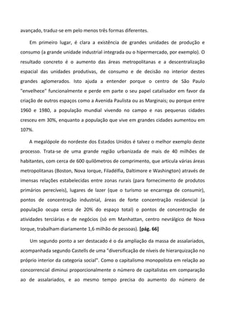 avançado, traduz-se em pelo menos três formas diferentes.

    Em primeiro lugar, é clara a existência de grandes unidades de produção e
consumo (a grande unidade industrial integrada ou o hipermercado, por exemplo). O
resultado concreto é o aumento das áreas metropolitanas e a descentralização
espacial das unidades produtivas, de consumo e de decisão no interior destes
grandes aglomerados. Isto ajuda a entender porque o centro de São Paulo
"envelhece" funcionalmente e perde em parte o seu papel catalisador em favor da
criação de outros espaços como a Avenida Paulista ou as Marginais; ou porque entre
1960 e 1980, a população mundial vivendo no campo e nas pequenas cidades
cresceu em 30%, enquanto a população que vive em grandes cidades aumentou em
107%.

    A megalópole do nordeste dos Estados Unidos é talvez o melhor exemplo deste
processo. Trata-se de uma grande região urbanizada de mais de 40 milhões de
habitantes, com cerca de 600 quilômetros de comprimento, que articula várias áreas
metropolitanas (Boston, Nova Iorque, Filadélfia, Daltimore e Washington) através de
imensas relações estabelecidas entre zonas rurais (para fornecimento de produtos
primários perecíveis), lugares de lazer (que o turismo se encarrega de consumir),
pontos de concentração industrial, áreas de forte concentração residencial (a
população ocupa cerca de 20% do espaço total) o pontos de concentração de
atividades terciárias e de negócios (só em Manhattan, centro nevrálgico de Nova
Iorque, trabalham diariamente 1,6 milhão de pessoas). [pág. 66]

    Um segundo ponto a ser destacado é o da ampliação da massa de assalariados,
acompanhada segundo Castells de uma "diversificação de níveis de hierarquização no
próprio interior da categoria social". Como o capitalismo monopolista em relação ao
concorrencial diminui proporcionalmente o número de capitalistas em comparação
ao de assalariados, e ao mesmo tempo precisa do aumento do número de
 
