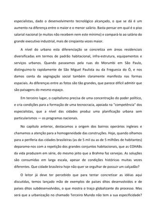 especialistas, dado o desenvolvimento tecnológico alcançado, o que se dá é um
aumento na diferença entre o maior e o menor salário. Basta pensar em qual é o piso
salarial nacional (e muitos não recebem nem este mínimo) e compará-lo ao salário do
grande executivo industrial, mais de cinqüenta vezes maior.

    A nível do urbano esta diferenciação se concretiza em áreas residenciais
diversificadas em termos de padrão habitacional, infra-estrutura, equipamentos e
serviços urbanos. Quando passeamos pela ruas do Morumbi em São Paulo,
distinguimo-lo rapidamente de São Miguel Paulista ou da Freguesia do Ó, e nos
damos conta da segregação social também claramente manifesta nas formas
espaciais. As diferenças entre as fotos são tão grandes, que parece difícil admitir que
são paisagens do mesmo espaço.

    Em terceiro lugar, o capitalismo precisa de uma concentração do poder político,
e cria condições para a formação de uma tecnocracia, apoiada na "competência" dos
especialistas, que a nível das cidades produz uma planificação urbana sem
particularismos — os programas nacionais.

    No capítulo anterior, destacamos a origem dos bairros operários ingleses e
chamamos a atenção para a homogeneidade das construções. Hoje, quando olhamos
para a periferia das cidades brasileiras (as de 5 mil ou as de 5 milhões de habitantes)
deparamo-nos com a repetição dos grandes conjuntos habitacionais, que as COHABs
da vida produzem em série, do mesmo jeito que a Brahma faz cervejas. As soluções
são consumidas em larga escala, apesar de condições históricas muitas vezes
diferentes. Que cidade brasileira hoje não quer se orgulhar de possuir um calçadão?

    O leitor já deve ter percebido que para tentar concretizar as idéias aqui
discutidas, temos lançado mão de exemplos de países ditos desenvolvidos e de
países ditos subdesenvolvidos, o que mostra o traço globalizante do processo. Mas
será que a urbanização no chamado Terceiro Mundo não tem a sua especificidade?
 