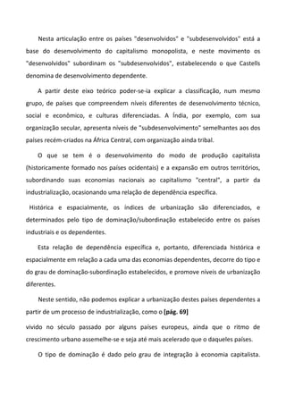 Nesta articulação entre os países "desenvolvidos" e "subdesenvolvidos" está a
base do desenvolvimento do capitalismo monopolista, e neste movimento os
"desenvolvidos" subordinam os "subdesenvolvidos", estabelecendo o que Castells
denomina de desenvolvimento dependente.

    A partir deste eixo teórico poder-se-ia explicar a classificação, num mesmo
grupo, de países que compreendem níveis diferentes de desenvolvimento técnico,
social e econômico, e culturas diferenciadas. A Índia, por exemplo, com sua
organização secular, apresenta níveis de "subdesenvolvimento" semelhantes aos dos
países recém-criados na África Central, com organização ainda tribal.

    O que se tem é o desenvolvimento do modo de produção capitalista
(historicamente formado nos países ocidentais) e a expansão em outros territórios,
subordinando suas economias nacionais ao capitalismo "central", a partir da
industrialização, ocasionando uma relação de dependência específica.

 Histórica e espacialmente, os índices de urbanização são diferenciados, e
determinados pelo tipo de dominação/subordinação estabelecido entre os países
industriais e os dependentes.

    Esta relação de dependência específica e, portanto, diferenciada histórica e
espacialmente em relação a cada uma das economias dependentes, decorre do tipo e
do grau de dominação-subordinação estabelecidos, e promove níveis de urbanização
diferentes.

    Neste sentido, não podemos explicar a urbanização destes países dependentes a
partir de um processo de industrialização, como o [pág. 69]

vivido no século passado por alguns países europeus, ainda que o ritmo de
crescimento urbano assemelhe-se e seja até mais acelerado que o daqueles países.

    O tipo de dominação é dado pelo grau de integração à economia capitalista.
 