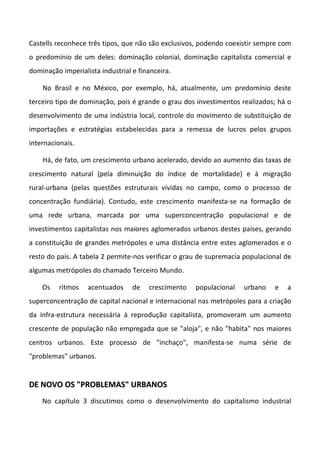 Castells reconhece três tipos, que não são exclusivos, podendo coexistir sempre com
o predomínio de um deles: dominação colonial, dominação capitalista comercial e
dominação imperialista industrial e financeira.

    No Brasil e no México, por exemplo, há, atualmente, um predomínio deste
terceiro tipo de dominação, pois é grande o grau dos investimentos realizados; há o
desenvolvimento de uma indústria local, controle do movimento de substituição de
importações e estratégias estabelecidas para a remessa de lucros pelos grupos
internacionais.

    Há, de fato, um crescimento urbano acelerado, devido ao aumento das taxas de
crescimento natural (pela diminuição do índice de mortalidade) e à migração
rural-urbana (pelas questões estruturais vividas no campo, como o processo de
concentração fundiária). Contudo, este crescimento manifesta-se na formação de
uma rede urbana, marcada por uma superconcentração populacional e de
investimentos capitalistas nos maiores aglomerados urbanos destes países, gerando
a constituição de grandes metrópoles e uma distância entre estes aglomerados e o
resto do país. A tabela 2 permite-nos verificar o grau de supremacia populacional de
algumas metrópoles do chamado Terceiro Mundo.

    Os   ritmos    acentuados     de   crescimento   populacional   urbano    e   a
superconcentração de capital nacional e internacional nas metrópoles para a criação
da infra-estrutura necessária à reprodução capitalista, promoveram um aumento
crescente de população não empregada que se "aloja", e não "habita" nos maiores
centros urbanos. Este processo de "inchaço", manifesta-se numa série de
"problemas" urbanos.


DE NOVO OS "PROBLEMAS" URBANOS
    No capítulo 3 discutimos como o desenvolvimento do capitalismo industrial
 