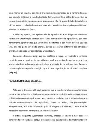 iriam marcar as cidades, pois não é o tamanho do aglomerado ou o número de casas
que permite distinguir a cidade da aldeia. Estruturalmente, a aldeia tem um nível de
complexidade ainda elementar, uma vez que nela não há quase divisão de trabalho, a
não ser entre o trabalho feminino e masculino, ou determinado pelas possibilidades
e limites da idade e da força.

    A aldeia é, apenas, um aglomerado de agricultores. Paul Singer em Economia
Política da Urbanização destaca que: "Uma comunidade de agricultores, por mais
densamente aglomerados que vivam seus habitantes e por maior que ela seja (de
fato, ela não pode ser muito grande, devido ao caráter extensivo das atividades
primárias) não pode ser considerada uma cidade".

    Queremos destacar, pois, que no neolítico já havia se realizado a primeira
condição para o surgimento das cidades, qual seja a fixação do homem à terra
através do desenvolvimento da agricultura e da criação de animais, mas faltava a
concretização da segunda condição, que é uma organização social mais complexa.
[pág. 13]


PARA EXISTIREM AS CIDADES...


    Pelo que já tratamos até aqui, sabemos que a cidade é mais que o aglomerado
humano que se formou historicamente num ponto do território, cuja razão de ser era
o desenvolvimento da agricultura. Mas, sabemos também, que o sedentarismo e o
próprio desenvolvimento da agricultura, traços da aldeia, são pré-condições
indispensáveis, mas não suficientes, para as origens das cidades. O que mais foi
necessário acontecer para que as cidades existissem?

    A aldeia, enquanto aglomerado humano, precede a cidade e não pode ser
considerada como urbana, porque a sua existência está relacionada diretamente com
 