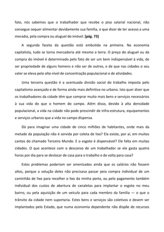 fato, nós sabemos que o trabalhador que recebe o piso salarial nacional, não
consegue sequer alimentar devidamente sua família, o que dizer de ter acesso a uma
moradia, pela compra ou aluguel do imóvel. [pág. 73]

    A segunda faceta da questão está embutida na primeira. Na economia
capitalista, tudo se torna mercadoria até mesmo a terra. O preço do aluguel ou da
compra do imóvel é determinado pelo fato de ser um bem indispensável à vida, de
ser propriedade de alguns homens e não ser de outros, e de que nas cidades o seu
valor se eleva pelo alto nível de concentração populacional e de atividades.

    Uma terceira questão é a acentuada divisão social do trabalho imposta pelo
capitalismo avançado e de forma ainda mais definitiva no urbano. Isto quer dizer que
os trabalhadores da cidade têm que comprar muito mais bens e serviços necessários
à sua vida do que o homem do campo. Além disso, devido à alta densidade
populacional, a vida na cidade não pode prescindir de infra-estrutura, equipamentos
e serviços urbanos que a vida no campo dispensa.

    Dá para imaginar uma cidade de cinco milhões de habitantes, onde mais da
metade da população não é servida por coleta de lixo? Ela existe, por aí, em muitos
cantos do chamado Terceiro Mundo. E o esgoto é dispensável? Ele falta em muitas
cidades. O que acontece com o descanso de um trabalhador se ele gasta quatro
horas por dia para se deslocar de casa para o trabalho e de volta para casa?

    Estes problemas poderiam ser amenizados ainda que os salários não fossem
altos, porque a solução deles não precisava passar peia compra individual de um
caminhão de lixo para recolher o lixo da minha porta, ou pelo pagamento também
individual dos custos de abertura de canaletas para implantar o esgoto no meu
bairro, ou pela aquisição de um veículo para cada membro da família — o que o
trânsito da cidade nem suportaria. Estes bens e serviços são coletivos e devem ser
implantados pelo Estado, que numa economia dependente não dispõe de recursos
 