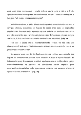 para todas estas necessidades — muito embora alguns como a índia e o Brasil,
apliquem enormes verbas para o desenvolvimento nuclear. E como o Estado (com a
tutela do FMI) investe estes poucos recursos?


    A nível intra-urbano, o poder público escolhe para seus investimentos em bens e
serviços coletivos, exatamente os lugares da cidade onde estão os segmentos
populacionais de maior poder aquisitivo; ou que poderão ser vendidos e ocupados
por estes segmentos pois é preciso valorizar as áreas. Os lugares da pobreza, os mais
afastados, os mais densamente ocupados vão ficando no abandono… [pág. 74]

    Será que a cidade cresce desordenadamente, porque ela não está sob
planejamento? Será que o Estado (subjugado pelas classes dominantes) é neutro ao
planejar seus investimentos?

    Um passeio pelas ruas de São Paulo permite-nos verificar que a escolha dos
lugares dos investimentos públicos não é imparcial (e existe a imparcialidade?). Há
inúmeros terrenos desocupados na cidade paulistana, mas o tecido urbano cresce
desmesuradamente      na   periferia.   As   contradições   sociais   impostas   pelo
desenvolvimento capitalista estão impressas na estrutura e na paisagem urbana. A
opção do Estado parece clara… [pág. 75]
 