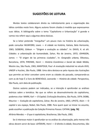 SUGESTÕES DE LEITURA

    Muitos textos colaboraram direta ou indiretamente para a organização das
idéias contidas neste livro. Alguns autores foram citados à medida que expressamos
suas idéias. A bibliografia sobre o tema "Capitalismo e Urbanização" é grande e
vamos nos referir aqui a algumas obras básicas.

    Se o leitor pretende "mergulhar" um pouco mais na história da urbanização,
pode consultar MUNFORD, Lewis — A cidade na história, Itatiaia, Belo Horizonte,
1965; SJOBERG, Gideon — "Origem e evolução as cidades". In: DAVIS, K. et alii.
Cidades: a urbanização da humanidade, Zahar, Rio de Janeiro, 1972; JOHNSON,
James — "El origen de las primeras ciudades", In: Geografia urbana, Oikostau,
Barcelona, 1974; PIRENNE, Henri — História Econômica e Social da Idade Média,
Mestre Jou, São Paulo, 1965; MANTOUX, Paul -A revolução industrial no século XVIII,
UNESP e Hucitec, São Paulo, 1988. Uma obra destaca-se pela riqueza das ilustrações
que permite ao leitor conceber como eram as cidades do passado, comparando-as
com as de hoje É o livro de BENEVOLO, Leonardo — História da cidade. Perspectiva,
São Paulo, sem data de publicação.

    Outros autores podem ser indicados, se a intenção é aprofundar as análises
teóricas sobre a temática. No que se refere ao desenvolvimento do capitalismo,
podemos citar: MARX, Karl — O Capital, Civilização Brasileira, São Paulo, 1974; DOBB,
Maurice — Evolução do capitalismo, Zahar, Rio de Janeiro, 1965; LIPIETZ, Alain — O
capital e seu espaço, Nobel, São Paulo, 1988. Para quem quer se iniciar no assunto,
pode escolher a publicação da Coleção Primeiros Passos: CATANI, [pág. 76]

Afrânio Mendes — O que é capitalismo, Brasiliense, São Paulo, 1981.

    Se ó interesse maior é aprofundar-se na análise da urbanização, pelo menos três
obras devem servir de base: LEFÈBVRE, Henri — O direito à cidade, Documentos, São
 