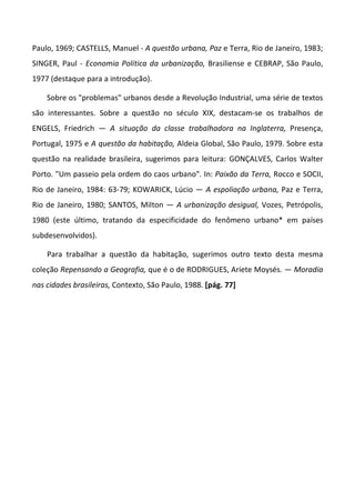 Paulo, 1969; CASTELLS, Manuel - A questão urbana, Paz e Terra, Rio de Janeiro, 1983;
SINGER, Paul - Economia Política da urbanização, Brasiliense e CEBRAP, São Paulo,
1977 (destaque para a introdução).

    Sobre os "problemas" urbanos desde a Revolução Industrial, uma série de textos
são interessantes. Sobre a questão no século XIX, destacam-se os trabalhos de
ENGELS, Friedrich — A situação da classe trabalhadora na Inglaterra, Presença,
Portugal, 1975 e A questão da habitação, Aldeia Global, São Paulo, 1979. Sobre esta
questão na realidade brasileira, sugerimos para leitura: GONÇALVES, Carlos Walter
Porto. "Um passeio pela ordem do caos urbano". In: Paixão da Terra, Rocco e SOCII,
Rio de Janeiro, 1984: 63-79; KOWARICK, Lúcio — A espoliação urbana, Paz e Terra,
Rio de Janeiro, 1980; SANTOS, Milton — A urbanização desigual, Vozes, Petrópolis,
1980 (este último, tratando da especificidade do fenômeno urbano* em países
subdesenvolvidos).

    Para trabalhar a questão da habitação, sugerimos outro texto desta mesma
coleção Repensando a Geografia, que é o de RODRIGUES, Aríete Moysés. — Moradia
nas cidades brasileiras, Contexto, São Paulo, 1988. [pág. 77]
 