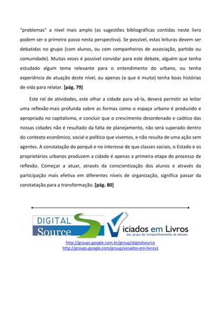 "problemas" a nível mais amplo (as sugestões bibliográficas contidas neste livro
podem ser o primeiro passo nesta perspectiva). Se possível, estas leituras devem ser
debatidas no grupo (com alunos, ou com companheiros de associação, partido ou
comunidade). Muitas vezes é possível convidar para este debate, alguém que tenha
estudado algum tema relevante para o entendimento do urbano, ou tenha
experiência de atuação deste nível, ou apenas (o que é muito) tenha boas histórias
de vida para relatar. [pág. 79]

    Este rol de atividades, este olhar a cidade para vê-la, deverá permitir ao leitor
uma reflexão mais profunda sobre as formas como o espaço urbano é produzido e
apropriado no capitalismo, e concluir que o crescimento desordenado e caótico das
nossas cidades não é resultado da falta de planejamento, não será superado dentro
do contexto econômico, social e político que vivemos, e não resulta de uma ação sem
agentes. A constatação do porquê e no interesse de que classes sociais, o Estado e os
proprietários urbanos produzem a cidade é apenas a primeira etapa do processo de
reflexão. Começar a atuar, através da conscientização dos alunos e através da
participação mais efetiva em diferentes níveis de organização, significa passar da
constatação para a transformação. [pág. 80]




                      http://groups.google.com.br/group/digitalsource
                    http://groups.google.com/group/viciados-em-livros1
 
